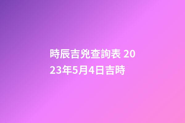 時辰吉兇查詢表 2023年5月4日吉時